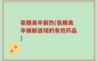氨糖美辛解热(氨糖美辛缓解退烧的有效药品)