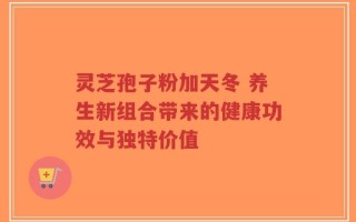 灵芝孢子粉加天冬 养生新组合带来的健康功效与独特价值