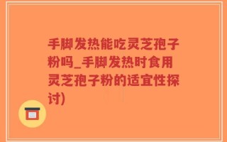 手脚发热能吃灵芝孢子粉吗_手脚发热时食用灵芝孢子粉的适宜性探讨)
