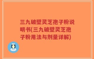 三九破壁灵芝孢子粉说明书(三九破壁灵芝孢子粉用法与剂量详解)