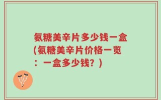 氨糖美辛片多少钱一盒(氨糖美辛片价格一览：一盒多少钱？)