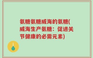 氨糖氨糖威海的氨糖(威海生产氨糖：促进关节健康的必需元素)