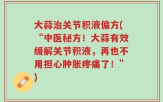 大蒜治关节积液偏方(“中医秘方！大蒜有效缓解关节积液，再也不用担心肿胀疼痛了！”)