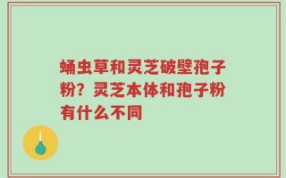 蛹虫草和灵芝破壁孢子粉？灵芝本体和孢子粉有什么不同