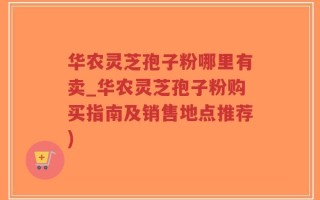 华农灵芝孢子粉哪里有卖_华农灵芝孢子粉购买指南及销售地点推荐)