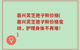 嘉兴灵芝孢子粉价格(嘉兴灵芝孢子粉价格变动，护理身体不再难！)