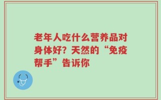 老年人吃什么营养品对身体好？天然的“免疫帮手”告诉你