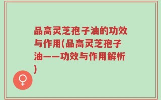 品高灵芝孢子油的功效与作用(品高灵芝孢子油——功效与作用解析)