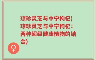 琼珍灵芝与中宁枸杞(琼珍灵芝与中宁枸杞：两种超级健康植物的结合)