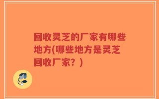 回收灵芝的厂家有哪些地方(哪些地方是灵芝回收厂家？)
