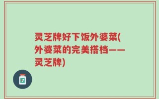 灵芝牌好下饭外婆菜(外婆菜的完美搭档——灵芝牌)