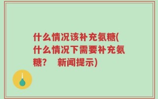 什么情况该补充氨糖(什么情况下需要补充氨糖？  新闻提示)