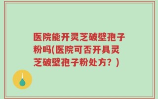 医院能开灵芝破壁孢子粉吗(医院可否开具灵芝破壁孢子粉处方？)