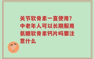 关节软骨素一直使用？中老年人可以长期服用氨糖软骨素钙片吗要注意什么