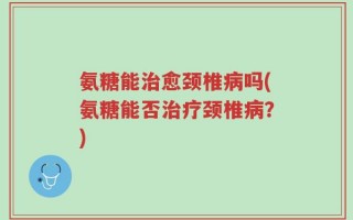 氨糖能治愈颈椎病吗(氨糖能否治疗颈椎病？)