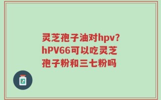 灵芝孢子油对hpv？hPV66可以吃灵芝孢子粉和三七粉吗