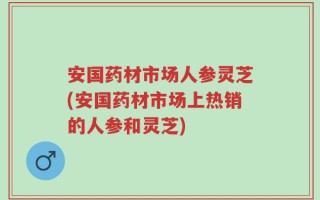 安国药材市场人参灵芝(安国药材市场上热销的人参和灵芝)