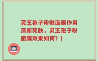 灵芝孢子粉敷面膜作用清新亮肤，灵芝孢子粉面膜效果如何？)