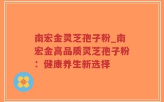 南宏金灵芝孢子粉_南宏金高品质灵芝孢子粉：健康养生新选择
