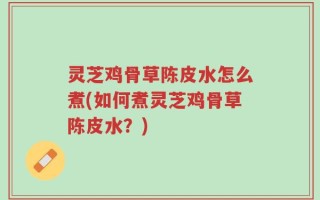 灵芝鸡骨草陈皮水怎么煮(如何煮灵芝鸡骨草陈皮水？)