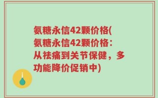氨糖永信42颗价格(氨糖永信42颗价格：从祛痛到关节保健，多功能降价促销中)