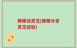 娜娜说灵芝(娜娜分享灵芝经验)
