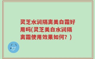 灵芝水润隔离美白霜好用吗(灵芝美白水润隔离霜使用效果如何？)