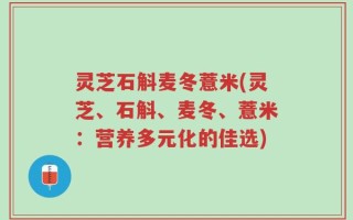 灵芝石斛麦冬薏米(灵芝、石斛、麦冬、薏米：营养多元化的佳选)