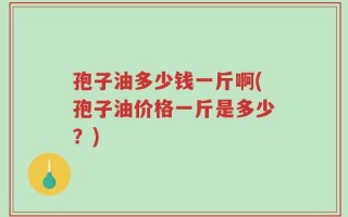 孢子油多少钱一斤啊(孢子油价格一斤是多少？)