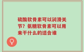 硫酸软骨素可以润滑关节？氨糖软骨素可以用来干什么的适合谁