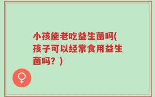 小孩能老吃益生菌吗(孩子可以经常食用益生菌吗？)