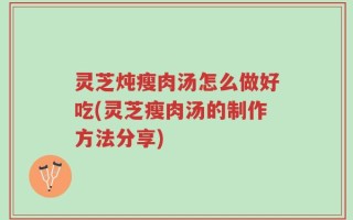 灵芝炖瘦肉汤怎么做好吃(灵芝瘦肉汤的制作方法分享)