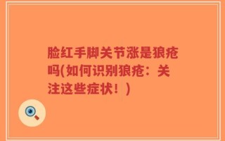 脸红手脚关节涨是狼疮吗(如何识别狼疮：关注这些症状！)