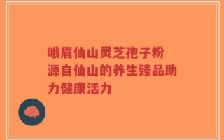峨眉仙山灵芝孢子粉 源自仙山的养生臻品助力健康活力
