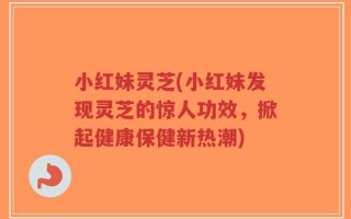 小红妹灵芝(小红妹发现灵芝的惊人功效，掀起健康保健新热潮)