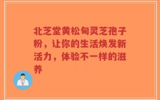 北芝堂黄松甸灵芝孢子粉，让你的生活焕发新活力，体验不一样的滋养