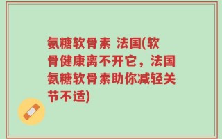 氨糖软骨素 法国(软骨健康离不开它，法国氨糖软骨素助你减轻关节不适)