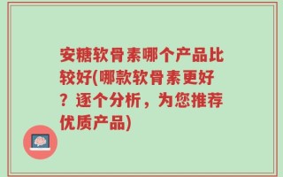 安糖软骨素哪个产品比较好(哪款软骨素更好？逐个分析，为您推荐优质产品)