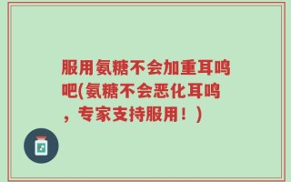 服用氨糖不会加重耳鸣吧(氨糖不会恶化耳鸣，专家支持服用！)