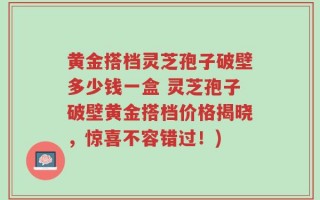 黄金搭档灵芝孢子破壁多少钱一盒 灵芝孢子破壁黄金搭档价格揭晓，惊喜不容错过！)