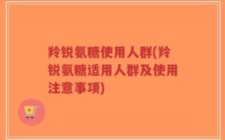 羚锐氨糖使用人群(羚锐氨糖适用人群及使用注意事项)
