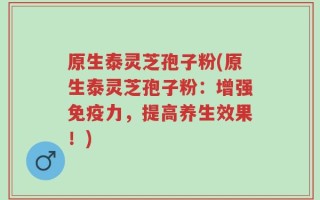 原生泰灵芝孢子粉(原生泰灵芝孢子粉：增强免疫力，提高养生效果！)