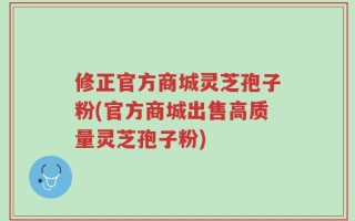 修正官方商城灵芝孢子粉(官方商城出售高质量灵芝孢子粉)