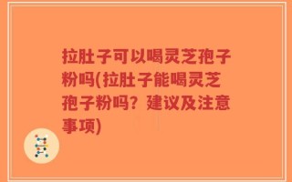 拉肚子可以喝灵芝孢子粉吗(拉肚子能喝灵芝孢子粉吗？建议及注意事项)