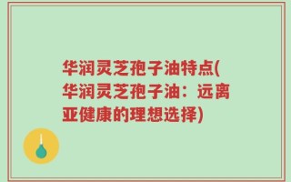 华润灵芝孢子油特点(华润灵芝孢子油：远离亚健康的理想选择)