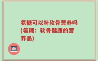 氨糖可以补软骨营养吗(氨糖：软骨健康的营养品)