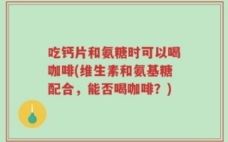 吃钙片和氨糖时可以喝咖啡(维生素和氨基糖配合，能否喝咖啡？)