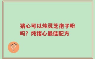 猪心可以炖灵芝孢子粉吗？炖猪心最佳配方