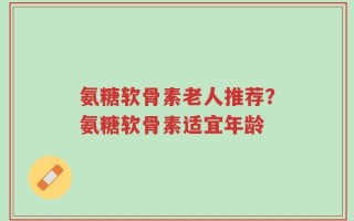 氨糖软骨素老人推荐？氨糖软骨素适宜年龄