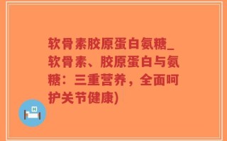 软骨素胶原蛋白氨糖_软骨素、胶原蛋白与氨糖：三重营养，全面呵护关节健康)